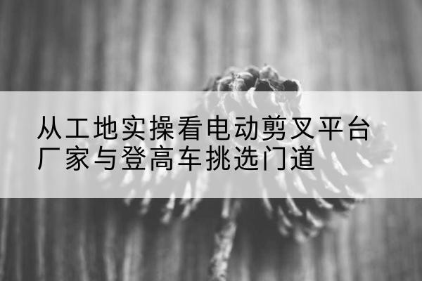 息县电动剪叉升降平台厂家-从工地实操看电动剪叉平台厂家与登高车挑选门道