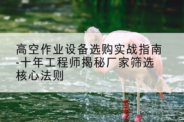 息县剪叉式升降机厂家-高空作业设备选购实战指南-十年工程师揭秘厂家筛选核心法则