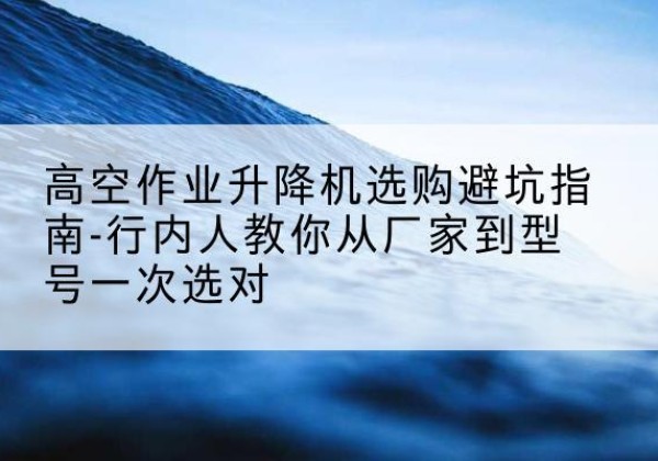 息县升降平台厂家-高空作业升降机选购避坑指南-行内人教你从厂家到型号一次选对