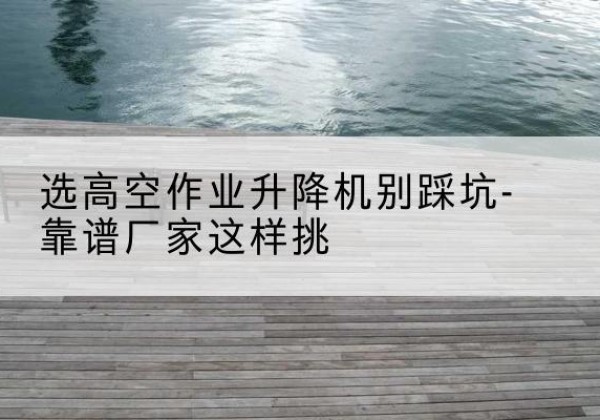 息县剪叉式升降机厂家-选高空作业升降机别踩坑-靠谱厂家这样挑
