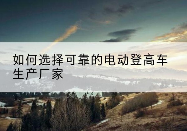 息县电动登高车厂家-如何选择可靠的电动登高车生产厂家