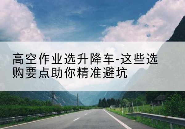 息县升降车厂家-高空作业选升降车-这些选购要点助你*避坑