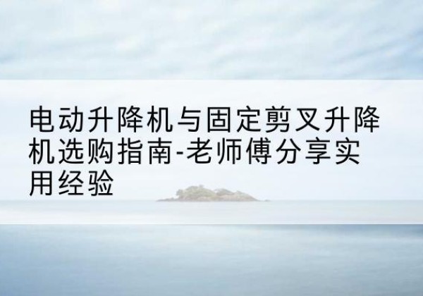 息县电动升降机怎么选-电动升降机与固定剪叉升降机选购指南-老师傅分享实用经验
