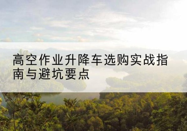 息县升降车怎么选-高空作业升降车选购实战指南与避坑要点