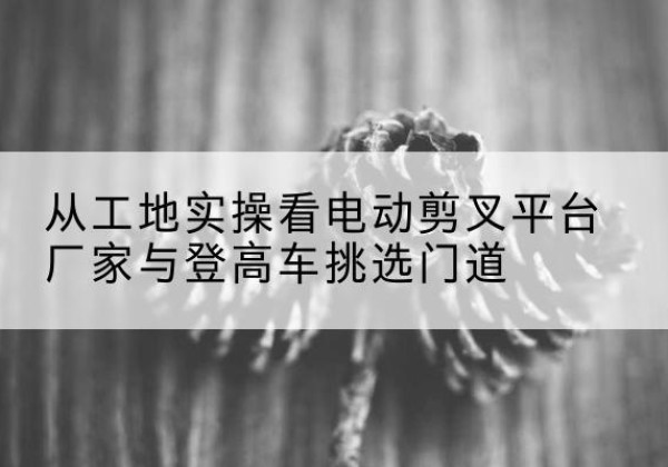 息县电动剪叉升降平台厂家-从工地实操看电动剪叉平台厂家与登高车挑选门道