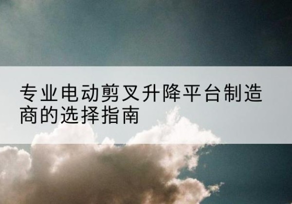 息县电动剪叉升降平台厂家-专业电动剪叉升降平台制造商的选择指南