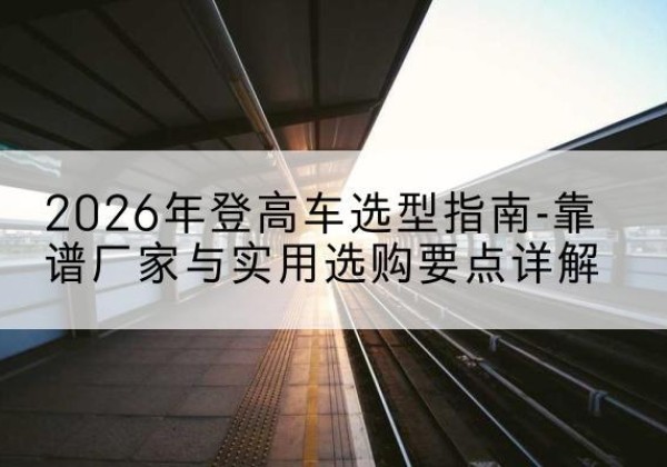 息县登高车厂家推荐-2026年登高车选型指南-靠谱厂家与实用选购要点详解